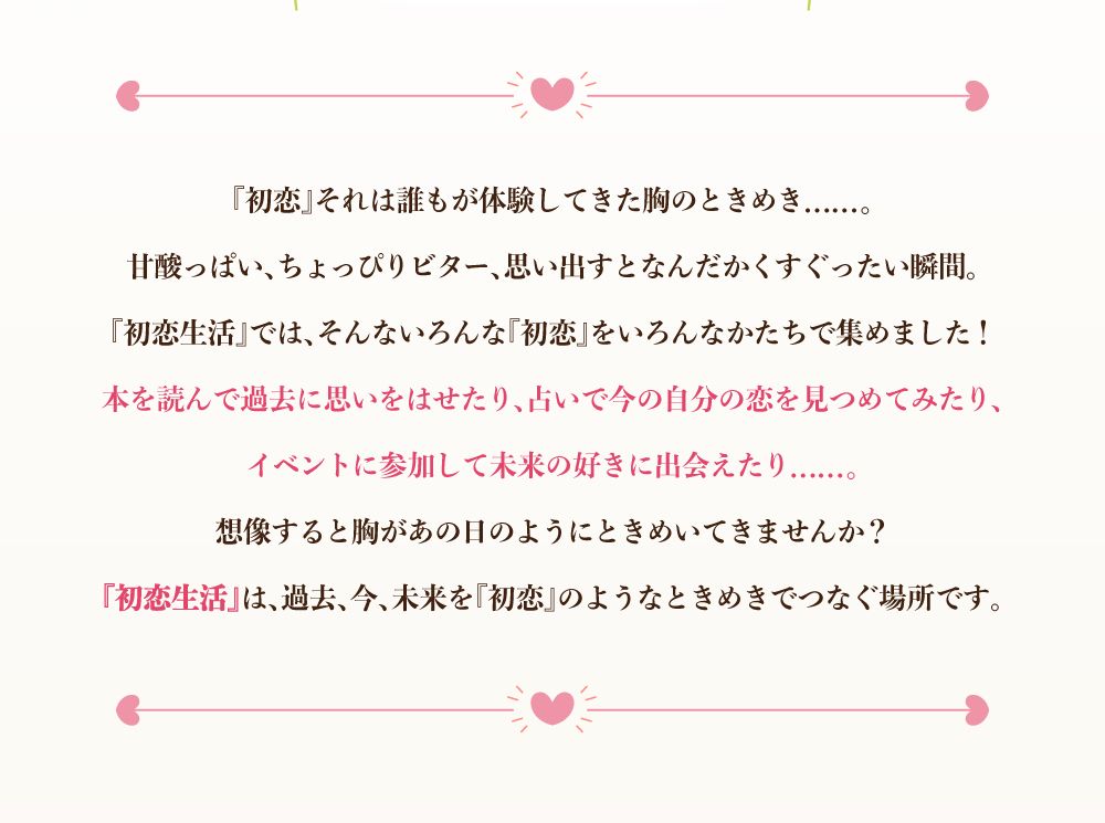 『初恋』それは誰もが経験してきた胸のときめき......。甘酸っぱい、ちょっぴりビター、思い出すとなんだかくすぐったい瞬間。『初恋生活』では、そんないろんんあ『初恋』をいろんなかたちで集めました！
